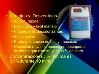 Ventajas y  Desventajas Acción  rápida Bajo costo y fácil manejo Propiedades desodorizantes Es corrosivo Produce irritación de piel y  mucosas Necesitan envases opacos no destapados haciendo que disminuyan las % de cloro Concentraciones : % minima es 0.1%durante 10 minut 