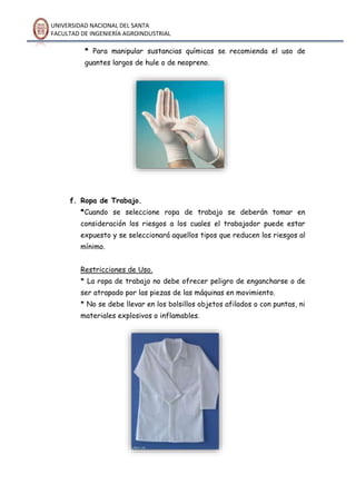 UNIVERSIDAD NACIONAL DEL SANTA
FACULTAD DE INGENIERÍA AGROINDUSTRIAL
* Para manipular sustancias químicas se recomienda el uso de
guantes largos de hule o de neopreno.
f. Ropa de Trabajo.
*Cuando se seleccione ropa de trabajo se deberán tomar en
consideración los riesgos a los cuales el trabajador puede estar
expuesto y se seleccionará aquellos tipos que reducen los riesgos al
mínimo.
Restricciones de Uso.
* La ropa de trabajo no debe ofrecer peligro de engancharse o de
ser atrapado por las piezas de las máquinas en movimiento.
* No se debe llevar en los bolsillos objetos afilados o con puntas, ni
materiales explosivos o inflamables.
 