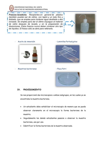 UNIVERSIDAD NACIONAL DEL SANTA
FACULTAD DE INGENIERÍA AGROINDUSTRIAL
- Aceite de inmersión - Laminillas Portaobjetos
- Muestras bacterianas - Placa Petri
IV. PROCEDIMIENTO
Se nos proporcionó dos microscopios a ambos subgrupos, en los cuales ya se
encontraba la muestra bacteriana.
 Un estudiante debe estabilizar el microscopio de manera que se pueda
observar claramente en el microscopio la forma bacteriana de la
muestra.
 Seguidamente los demás estudiantes pasaran a observar la muestra
bacteriana, uno por uno.
 Identificar la forma bacteriana de la muestra observada.
Frascos lavadores. Recipientes en general de plástico
(también pueden ser de vidrio), con tapón y un tubo fino y
doblado, que se emplea para contener agua destilada o des
ionizada. Se emplea para dar el último enjuague al material
de vidrio después de lavado, y en la preparación de
disoluciones. Estos frascos nunca deben contener otro tipo
de líquidos. El frasco sólo se abre para rellenarlo.
 