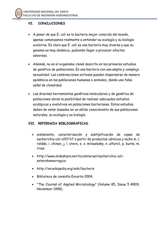 UNIVERSIDAD NACIONAL DEL SANTA
FACULTAD DE INGENIERÍA AGROINDUSTRIAL
VI. CONCLUCIONES
 A pesar de que E. coli es la bacteria mejor conocida del mundo,
apenas comenzamos realmente a entender su ecología y su biología
evolutiva. Es claro que E. coli es una bacteria muy diversa y que su
genoma es muy dinámico, pudiendo llegar a provocar efectos
adversos.
 Además, no es el organismo clonal descrito en los primeros estudios
de genética de poblaciones. Es una bacteria con una amplia y compleja
sexualidad. Las combinaciones exitosas pueden dispersarse de manera
epidémica en las poblaciones humanas o animales, dando una falsa
señal de clonalidad.
 Las diversas herramientas genéticas moleculares y de genética de
poblaciones abren la posibilidad de realizar adecuados estudios
ecológicos y evolutivos en poblaciones bacterianas. Estos estudios
deben de estar basados en un sólido conocimiento de sus poblaciones
naturales, su ecología y su biología.
VII. REFERNCIA BIBLIOGRAFICAS
 aislamiento, caracterización y subtipificación de cepas de
escherichia coli o157:h7 a partir de productos cárnicos y leche m. l.
roldán, i. chinen, j. l. otero, e. s. miliwebsky, n. alfaro1, p. burns, m.
rivas.
 http://www.slideshare.net/nicolsteruel/escherichia-coli-
enterohemorragica
 http://en.wikipedia.org/wiki/bacteria
 Biblioteca de consulta Encarta 2004.
 "The Journal of Applied Microbiology" (Volume 85, Issue 5 #819,
November 1998).
 