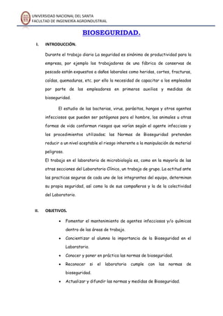 UNIVERSIDAD NACIONAL DEL SANTA
FACULTAD DE INGENIERÍA AGROINDUSTRIAL
BIOSEGURIDAD.
I. INTRODUCCIÓN.
Durante el trabajo diario La seguridad es sinónimo de productividad para la
empresa, por ejemplo los trabajadores de una fábrica de conservas de
pescado están expuestos a daños laborales como heridas, cortes, fracturas,
caídas, quemaduras, etc. por ello la necesidad de capacitar a los empleados
por parte de los empleadores en primeros auxilios y medidas de
bioseguridad.
El estudio de las bacterias, virus, parásitos, hongos y otros agentes
infecciosos que pueden ser patógenos para el hombre, los animales u otras
formas de vida conforman riesgos que varían según el agente infeccioso y
los procedimientos utilizados; las Normas de Bioseguridad pretenden
reducir a un nivel aceptable el riesgo inherente a la manipulación de material
peligroso.
El trabajo en el laboratorio de microbiología es, como en la mayoría de las
otras secciones del Laboratorio Clínico, un trabajo de grupo. La actitud ante
las practicas seguras de cada uno de los integrantes del equipo, determinan
su propia seguridad, así como la de sus compañeros y la de la colectividad
del Laboratorio.
II. OBJETIVOS.
 Fomentar el mantenimiento de agentes infecciosos y/o químicos
dentro de las áreas de trabajo.
 Concientizar al alumno la importancia de la Bioseguridad en el
Laboratorio.
 Conocer y poner en práctica las normas de bioseguridad.
 Reconocer si el laboratorio cumple con las normas de
bioseguridad.
 Actualizar y difundir las normas y medidas de Bioseguridad.
 