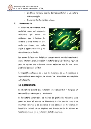 UNIVERSIDAD NACIONAL DEL SANTA
FACULTAD DE INGENIERÍA AGROINDUSTRIAL
 Establecer normas y medidas de Bioseguridad en el Laboratorio
de Microbiología.
 Diferenciar las formas bacterianas.
III. GENERALIDADES
El estudio de las bacterias, virus,
parásitos, hongos y otros agentes
infecciosos que pueden ser
patógenos para el hombre, los
animales u otras formas de vida
conforman riesgos que varían
según el agente infeccioso y los
procedimientos utilizados.
Las normas de Seguridad Biológica pretenden reducir a un nivel aceptable el
riesgo inherente a la manipulación de material peligroso y son muy rigurosas
para los agentes mas peligrosos y menos exigentes para los que causan
problemas de menor entidad.
Es imposible protegerse de lo que se desconoce, de ahí la necesidad e
importancia de este conjunto de normas, las cuales deben ser cumplidas
estrictamente.
3.1 BIOSEGURIDAD:
El laboratorio contará con reglamento de bioseguridad y designará un
responsable para velar por su cumplimiento.
El laboratorio garantizará los medios de protección necesarios para
preservar tanto el personal de laboratorio y a los usuarios como a las
muestras biológicas y se controlará el uso adecuado de los mismos. El
laboratorio contará con un programa para la capacitación del personal en
todo lo relacionado con el reglamento de la bioseguridad.
 