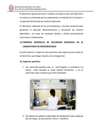 UNIVERSIDAD NACIONAL DEL SANTA
FACULTAD DE INGENIERÍA AGROINDUSTRIAL
El laboratorio garantizará que el traslado de muestra fuera del laboratorio
se realice en condiciones que no comprometan la integridad de las mismas ni
la seguridad del personal que realice la operación.
El laboratorio dispondrá de los procedimientos y recursos necesarios para
garantizar la adecuada descontaminación y eliminación del material
desechable y de todos los residuales líquidos y sólidos potencialmente
infecciosos o contaminantes.
3.2 NORMAS GENERALES DE SEGURIDAD BIOLOGICA EN EL
LABORATORIO DE MICROBIOLOGIA
Se pidió observar 3 aspectos tanto positivos como negativos que existen en
el laboratorio, que tengan relación con la bioseguridad.
A) Aspectos positivos:
1. Los materiales pesados como el centrifugador, la incubadora o la
estufa están ubicados en zonas (mesas) resistentes y no en
materiales como la madera que vibran fácilmente.
2. Se observa los gráficos adecuados de señalización para cualquier
tipo de riesgo ya sea químico, físico o mecánico.
 