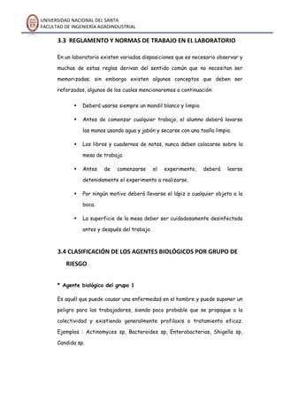 UNIVERSIDAD NACIONAL DEL SANTA
FACULTAD DE INGENIERÍA AGROINDUSTRIAL
3.3 REGLAMENTO Y NORMAS DE TRABAJO EN EL LABORATORIO
En un laboratorio existen variadas disposiciones que es necesario observar y
muchas de estas reglas derivan del sentido común que no necesitan ser
memorizadas; sin embargo existen algunos conceptos que deben ser
reforzados, algunos de los cuales mencionaremos a continuación:
 Deberá usarse siempre un mandil blanco y limpio.
 Antes de comenzar cualquier trabajo, el alumno deberá lavarse
las manos usando agua y jabón y secarse con una toalla limpia.
 Los libros y cuadernos de notas, nunca deben colocarse sobre la
mesa de trabajo.
 Antes de comenzarse el experimento, deberá leerse
detenidamente el experimento a realizarse.
 Por ningún motivo deberá llevarse el lápiz o cualquier objeto a la
boca.
 La superficie de la mesa deber ser cuidadosamente desinfectada
antes y después del trabajo.
3.4 CLASIFICACIÓN DE LOS AGENTES BIOLÓGICOS POR GRUPO DE
RIESGO
* Agente biológico del grupo 1
Es aquél que puede causar una enfermedad en el hombre y puede suponer un
peligro para los trabajadores, siendo poco probable que se propague a la
colectividad y existiendo generalmente profilaxis o tratamiento eficaz.
Ejemplos : Actinomyces sp, Bacteroides sp, Enterobacterias, Shigella sp,
Candida sp.
 