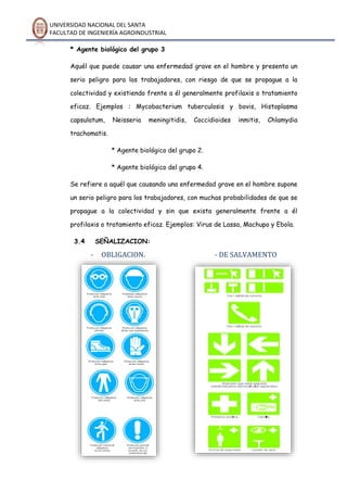UNIVERSIDAD NACIONAL DEL SANTA
FACULTAD DE INGENIERÍA AGROINDUSTRIAL
* Agente biológico del grupo 3
Aquél que puede causar una enfermedad grave en el hombre y presenta un
serio peligro para los trabajadores, con riesgo de que se propague a la
colectividad y existiendo frente a él generalmente profilaxis o tratamiento
eficaz. Ejemplos : Mycobacterium tuberculosis y bovis, Histoplasma
capsulatum, Neisseria meningitidis, Coccidioides inmitis, Chlamydia
trachomatis.
* Agente biológico del grupo 2.
* Agente biológico del grupo 4.
Se refiere a aquél que causando una enfermedad grave en el hombre supone
un serio peligro para los trabajadores, con muchas probabilidades de que se
propague a la colectividad y sin que exista generalmente frente a él
profilaxis o tratamiento eficaz. Ejemplos: Virus de Lassa, Machupo y Ebola.
3.4 SEÑALIZACION:
- OBLIGACION. - DE SALVAMENTO
 