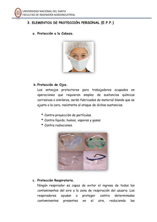 UNIVERSIDAD NACIONAL DEL SANTA
FACULTAD DE INGENIERÍA AGROINDUSTRIAL
3. ELEMENTOS DE PROTECCIÓN PERSONAL (E.P.P.)
a. Protección a la Cabeza.
b.Protección de Ojos.
Los anteojos protectores para trabajadores ocupados en
operaciones que requieran empleo de sustancias químicas
corrosivas o similares, serán fabricados de material blando que se
ajuste a la cara, resistente al ataque de dichas sustancias.
* Contra proyección de partículas.
* Contra líquido, humos, vapores y gases
* Contra radiaciones.
c. Protección Respiratoria.
Ningún respirador es capaz de evitar el ingreso de todos los
contaminantes del aire a la zona de respiración del usuario. Los
respiradores ayudan a proteger contra determinados
contaminantes presentes en el aire, reduciendo las
 