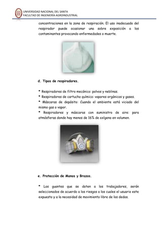 UNIVERSIDAD NACIONAL DEL SANTA
FACULTAD DE INGENIERÍA AGROINDUSTRIAL
concentraciones en la zona de respiración. El uso inadecuado del
respirador puede ocasionar una sobre exposición a los
contaminantes provocando enfermedades o muerte.
d. Tipos de respiradores.
* Respiradores de filtro mecánico: polvos y neblinas.
* Respiradores de cartucho químico: vapores orgánicos y gases.
* Máscaras de depósito: Cuando el ambiente está viciado del
mismo gas o vapor.
* Respiradores y máscaras con suministro de aire: para
atmósferas donde hay menos de 16% de oxígeno en volumen.
e. Protección de Manos y Brazos.
* Los guantes que se doten a los trabajadores, serán
seleccionados de acuerdo a los riesgos a los cuales el usuario este
expuesto y a la necesidad de movimiento libre de los dedos.
 