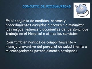 CONCEPTO DE BIOSEGURIDAD
Es el conjunto de medidas, normas y
procedimientos dirigidos a prevenir o minimizar
los riesgos, lesiones o accidentes del personal que
trabaja en el Hospital o utiliza los servicios.
Son también normas de comportamiento y
manejo preventivo del personal de salud frente a
microorganismos potencialmente patógenos.
 