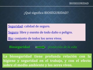 ¿Qué significa BIOSEGURIDAD?
Seguridad: calidad de seguro.
Seguro: libre y exento de todo daño o peligro.
Bio: conjunto de todos los seres vivos.
protección de la vidaBioseguridad
BIOSEGURIDAD
La bioseguridad tiene profunda relación con la
higiene y seguridad en el trabajo, y con el efecto
sobre el medio ambiente y los seres vivos.
 