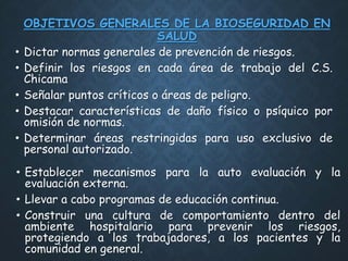 OBJETIVOS GENERALES DE LA BIOSEGURIDAD EN
SALUD
• Dictar normas generales de prevención de riesgos.
• Definir los riesgos en cada área de trabajo del C.S.
Chicama
• Señalar puntos críticos o áreas de peligro.
• Destacar características de daño físico o psíquico por
omisión de normas.
• Determinar áreas restringidas para uso exclusivo de
personal autorizado.
• Establecer mecanismos para la auto evaluación y la
evaluación externa.
• Llevar a cabo programas de educación continua.
• Construir una cultura de comportamiento dentro del
ambiente hospitalario para prevenir los riesgos,
protegiendo a los trabajadores, a los pacientes y la
comunidad en general.
 