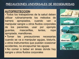 PRECAUCIONES UNIVERSALES DE BIOSEGURIDAD
AUTOPROTECCION:
 Todos los trabajadores de la salud deben
utilizar rutinariamente los métodos de
barrera apropiados, cuando van a
manipular sangre u otros fluidos corporales
de los pacientes, usar por ejemplo
guantes, mascarillas, lentes, ropa
apropiada, mandilones.
 Tomar las precauciones necesarias
cuando se va a manipular agujas, bisturís,
u otros instrumentos que puedan ocasionar
accidentes, no encapuchar las agujas
 No comer o beber en áreas donde hay
sangre u otros fluidos corporales
 