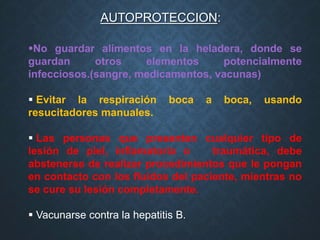 AUTOPROTECCION:
No guardar alimentos en la heladera, donde se
guardan otros elementos potencialmente
infecciosos.(sangre, medicamentos, vacunas)
 Evitar la respiración boca a boca, usando
resucitadores manuales.
 Las personas que presenten cualquier tipo de
lesión de piel, inflamatoria o traumática, debe
abstenerse de realizar procedimientos que le pongan
en contacto con los fluidos del paciente, mientras no
se cure su lesión completamente.
 Vacunarse contra la hepatitis B.
 
