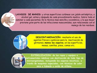 LAVADOS DE MANOS: y otras superficies cutáneas con jabón antiséptico, o
alcohol gel, antes y después de cada procedimiento medico. Sobre todo al
examinar a cada pacientes. Es la técnica mas sencilla y económica, y la que mejor
previene gran parte de las infecciones nosocomiales, aun relacionada con el
manejo de los residuos.
DESCONTAMINACIÓN: mediante el uso de
agentes físicos o químicos para la inactivación de
gérmenes, menos las esporas, en las superficies,
mesas, camillas, pisos, camas etc.
ESTERILIZACION: de las ropas y equipos e
instrumentales médicos con destrucción de todo tipo de
microorganismos, incluyendo los esporas micoticos, a
través de maquinas especiales, con técnicas de calor
seco o húmedo u oxido de etileno.
 