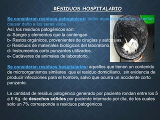 RESIDUOS HOSPITALARIO
Se consideran residuos patogénicos: todos aquellos desechos, puedan
causar daño a los seres vivos
Así, los residuos patogénicos son:
a- Sangre y elementos que la contengan.
b- Restos orgánicos, provenientes de cirugías y autopsias.
c- Residuos de materiales biológicos del laboratorio.
d- Instrumentos corto punzantes utilizados.
e- Cadáveres de animales de laboratorio.
Se consideran residuos hospitalarios: aquellos que tienen un contenido
de microorganismos similares que el residuo domiciliario, sin evidencia de
producir infecciones para el hombre, salvo que ocurra un accidente corto
punzante.
La cantidad de residuo patogénico generado por paciente rondan entre los 5
a 6 Kg. de desechos sólidos por paciente internado por día, de los cuales
solo un 7% corresponde a residuos patogénicos
 