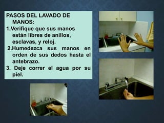 PASOS DEL LAVADO DE
MANOS:
1.Verifique que sus manos
están libres de anillos,
esclavas, y reloj.
2.Humedezca sus manos en
orden de sus dedos hasta el
antebrazo.
3. Deje correr el agua por su
piel.
 