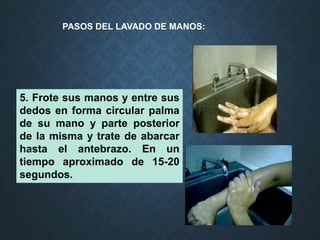 5. Frote sus manos y entre sus
dedos en forma circular palma
de su mano y parte posterior
de la misma y trate de abarcar
hasta el antebrazo. En un
tiempo aproximado de 15-20
segundos.
PASOS DEL LAVADO DE MANOS:
 