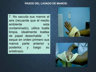 7. No sacuda sus manos al
aire (recuerde que el medio
ambiente esta
contaminado), utilice toalla
limpia, idealmente toallas
de papel desechable . Y
seque en orden primero sus
manos parte anterior y
posterior, y luego su
antebrazo.
PASOS DEL LAVADO DE MANOS:
 