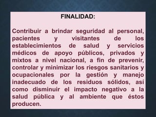 FINALIDAD:
Contribuir a brindar seguridad al personal,
pacientes y visitantes de los
establecimientos de salud y servicios
médicos de apoyo públicos, privados y
mixtos a nivel nacional, a fin de prevenir,
controlar y minimizar los riesgos sanitarios y
ocupacionales por la gestión y manejo
inadecuado de los residuos sólidos, así
como disminuir el impacto negativo a la
salud pública y al ambiente que éstos
producen.
 