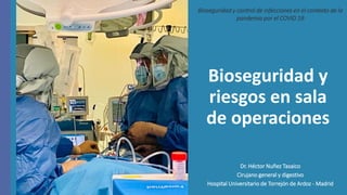 Bioseguridad y
riesgos en sala
de operaciones
Dr. Héctor Nuñez Tasaico
Cirujano general y digestivo
Hospital Universitario de Torrejón de Ardoz - Madrid
Bioseguridad y control de infecciones en el contexto de la
pandemia por el COVID 19
 