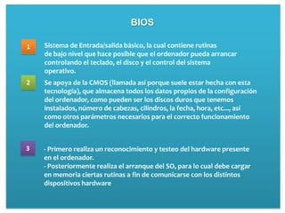BIOS

1   Sistema de Entrada/salida básico, la cual contiene rutinas
    de bajo nivel que hace posible que el ordenador pueda arrancar
    controlando el teclado, el disco y el control del sistema
    operativo.
2   Se apoya de la CMOS (llamada así porque suele estar hecha con esta
    tecnología), que almacena todos los datos propios de la configuración
    del ordenador, como pueden ser los discos duros que tenemos
    instalados, número de cabezas, cilindros, la fecha, hora, etc..., así
    como otros parámetros necesarios para el correcto funcionamiento
    del ordenador.


3   - Primero realiza un reconocimiento y testeo del hardware presente
    en el ordenador.
    - Posteriormente realiza el arranque del SO, para lo cual debe cargar
    en memoria ciertas rutinas a fin de comunicarse con los distintos
    dispositivos hardware
 