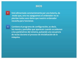 BIOS

4   Está alimentada constantemente por una batería, de
    modo que, una vez apaguemos el ordenador no se
    pierdan todos esos datos que nuestro ordenador
    necesita para funcionar.

5   Contiene el programa de configuración, es decir,
    los menús y pantallas que aparecen cuando accedemos
    a los parámetros del sistema, pulsando una secuencia
    de teclas durante el proceso de inicialización de la
    máquina.
 