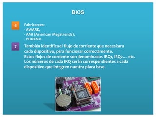BIOS

6   Fabricantes:
    - AWARD,
    - AMI (American Megatrends),
    - PHOENIX
7   También identifica el flujo de corriente que necesitara
    cada dispositivo, para funcionar correctamente.
    Estos flujos de corriente son denominados IRQ1, IRQ2… etc.
    Los números de cada IRQ serán correspondientes a cada
    dispositivo que integren nuestra placa base.
 