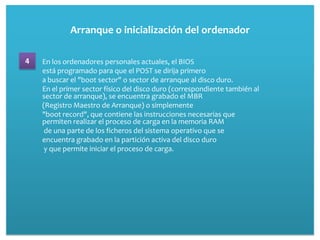 Arranque o inicialización del ordenador

4   En los ordenadores personales actuales, el BIOS
    está programado para que el POST se dirija primero
    a buscar el "boot sector" o sector de arranque al disco duro.
    En el primer sector físico del disco duro (correspondiente también al
    sector de arranque), se encuentra grabado el MBR
    (Registro Maestro de Arranque) o simplemente
    "boot record", que contiene las instrucciones necesarias que
    permiten realizar el proceso de carga en la memoria RAM
     de una parte de los ficheros del sistema operativo que se
    encuentra grabado en la partición activa del disco duro
     y que permite iniciar el proceso de carga.
 