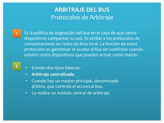 ARBITRAJE DEL BUS
                  Protocolos de Arbitraje

1   Es la política de asignación del bus en el caso de que varios
    dispositivos compartan su uso. Es similar a los protocolos de
    comunicaciones en redes de área local. La función de estos
    protocolos es garantizar el acceso al bus sin conflictos cuando
    existen varios dispositivos que pueden actuar como master.

2   • Existen dos tipos básicos:
    • Arbitraje centralizado
    • Cuando hay un master principal, denominado
      árbitro, que controla el acceso al bus.
    • Lo realiza un módulo central de arbitraje.
 