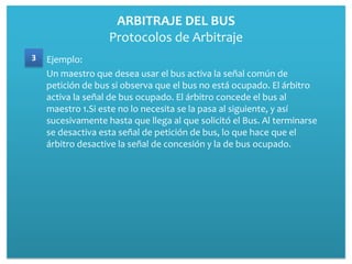 ARBITRAJE DEL BUS
                   Protocolos de Arbitraje
3   Ejemplo:
    Un maestro que desea usar el bus activa la señal común de
    petición de bus si observa que el bus no está ocupado. El árbitro
    activa la señal de bus ocupado. El árbitro concede el bus al
    maestro 1.Si este no lo necesita se la pasa al siguiente, y así
    sucesivamente hasta que llega al que solicitó el Bus. Al terminarse
    se desactiva esta señal de petición de bus, lo que hace que el
    árbitro desactive la señal de concesión y la de bus ocupado.
 