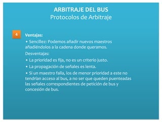 ARBITRAJE DEL BUS
                Protocolos de Arbitraje

4   Ventajas:
    • Sencillez: Podemos añadir nuevos maestros
    añadiéndolos a la cadena donde queramos.
    Desventajas:
    • La prioridad es fija, no es un criterio justo.
    • La propagación de señales es lenta.
    • Si un maestro falla, los de menor prioridad a este no
    tendrían acceso al bus, a no ser que queden puenteadas
    las señales correspondientes de petición de bus y
    concesión de bus.
 
