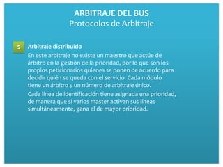 ARBITRAJE DEL BUS
                    Protocolos de Arbitraje

5   Arbitraje distribuido
    En este arbitraje no existe un maestro que actúe de
    árbitro en la gestión de la prioridad, por lo que son los
    propios peticionarios quienes se ponen de acuerdo para
    decidir quién se queda con el servicio. Cada módulo
    tiene un árbitro y un número de arbitraje único.
    Cada línea de identificación tiene asignada una prioridad,
    de manera que si varios master activan sus líneas
    simultáneamente, gana el de mayor prioridad.
 