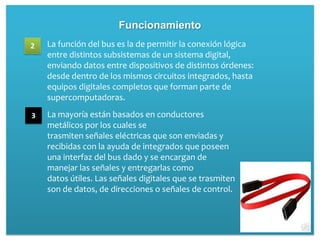 Funcionamiento
2   La función del bus es la de permitir la conexión lógica
    entre distintos subsistemas de un sistema digital,
    enviando datos entre dispositivos de distintos órdenes:
    desde dentro de los mismos circuitos integrados, hasta
    equipos digitales completos que forman parte de
    supercomputadoras.

3   La mayoría están basados en conductores
    metálicos por los cuales se
    trasmiten señales eléctricas que son enviadas y
    recibidas con la ayuda de integrados que poseen
    una interfaz del bus dado y se encargan de
    manejar las señales y entregarlas como
    datos útiles. Las señales digitales que se trasmiten
    son de datos, de direcciones o señales de control.
 