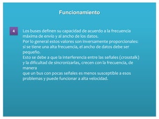 Funcionamiento


4   Los buses definen su capacidad de acuerdo a la frecuencia
    máxima de envío y al ancho de los datos.
    Por lo general estos valores son inversamente proporcionales:
    si se tiene una alta frecuencia, el ancho de datos debe ser
    pequeño.
    Esto se debe a que la interferencia entre las señales (crosstalk)
    y la dificultad de sincronizarlas, crecen con la frecuencia, de
    manera
    que un bus con pocas señales es menos susceptible a esos
    problemas y puede funcionar a alta velocidad.
 