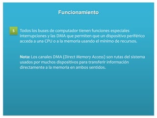 Funcionamiento


5   Todos los buses de computador tienen funciones especiales
    interrupciones y las DMA que permiten que un dispositivo periférico
    acceda a una CPU o a la memoria usando el mínimo de recursos.


    Nota: Los canales DMA (Direct Memory Access) son rutas del sistema
    usados por muchos dispositivos para transferir información
    directamente a la memoria en ambos sentidos.
 