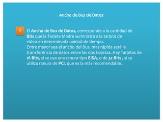 Ancho de Bus de Datos


7   El Ancho de Bus de Datos, corresponde a la cantidad de
    Bits que la Tarjeta Madre suministra a la tarjeta de
    video en determinada unidad de tiempo.
    Entre mayor sea el ancho del Bus, mas rápida será la
    transferencia de datos entre las dos tarjetas. Hay Tarjetas de
    16 Bits, si se usa una ranura tipo EISA, o de 32 Bits , si se
    utiliza ranura de PCI, que es la más recomendable.
 
