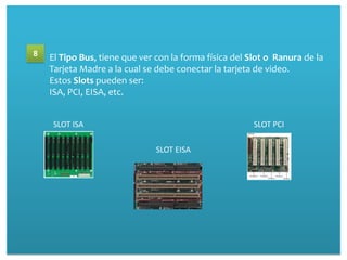 8   El Tipo Bus, tiene que ver con la forma física del Slot o Ranura de la
    Tarjeta Madre a la cual se debe conectar la tarjeta de video.
    Estos Slots pueden ser:
    ISA, PCI, EISA, etc.


     SLOT ISA                                           SLOT PCI

                               SLOT EISA
 