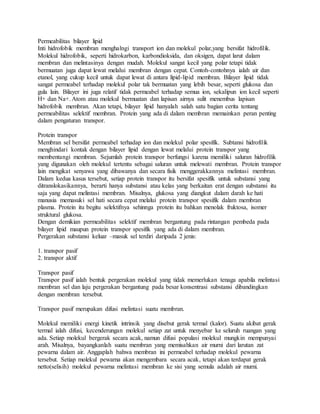 Permeabilitas bilayer lipid
Inti hidrofobik membran menghalngi transport ion dan molekul polar,yang bersifat hidrofilik.
Molekul hidrofobik, seperti hidrokarbon, karbondioksida, dan oksigen, dapat larut dalam
membran dan melintasinya dengan mudah. Molekul sangat kecil yang polar tetapi tidak
bermuatan juga dapat lewat melalui membran dengan cepat. Contoh-contohnya ialah air dan
etanol, yang cukup kecil untuk dapat lewat di antara lipid-lipid membran. Bilayer lipid tidak
sangat permeabel terhadap molekul polar tak bermuatan yang lebih besar, seperti glukosa dan
gula lain. Bilayer ini juga relatif tidak permeabel terhadap semua ion, sekalipun ion kecil seperti
H+ dan Na+. Atom atau molekul bermuatan dan lapisan airnya sulit menembus lapisan
hidrofobik membran. Akan tetapi, bilayer lipid hanyalah salah satu bagian cerita tentang
permeabilitas selektif membran. Protein yang ada di dalam membran memainkan peran penting
dalam pengaturan transpor.
Protein transpor
Membran sel bersifat permeabel terhadap ion dan molekul polar spesifik. Subtansi hidrofilik
menghindari kontak dengan bilayer lipid dengan lewat melalui protein transpor yang
membentangi membran. Sejumlah protein transpor berfungsi karena memiliki saluran hidrofilik
yang digunakan oleh molekul tertentu sebagai saluran untuk melewati membran. Protein transpor
lain mengikat senyawa yang dibawanya dan secara fisik menggerakkannya melintasi membran.
Dalam kedua kasus tersebut, setiap protein transpor itu bersifat spesifik untuk substansi yang
ditranslokasikannya, berarti hanya substansi atau kelas yang berkaitan erat dengan substansi itu
saja yang dapat melintasi membran. Misalnya, glukosa yang diangkut dalam darah ke hati
manusia memasuki sel hati secara cepat melalui protein transpor spesifik dalam membran
plasma. Protein itu begitu selektifnya sehinnga protein itu bahkan menolak fruktosa, isomer
struktural glukosa.
Dengan demikian permeabilitas selektif membran bergantung pada rintangan pembeda pada
bilayer lipid maupun protein transpor spesifik yang ada di dalam membran.
Pergerakan substansi keluar –masuk sel terdiri daripada 2 jenis:
1. transpor pasif
2. transpor aktif
Transpor pasif
Transpor pasif ialah bentuk pergerakan molekul yang tidak memerlukan tenaga apabila melintasi
membran sel dan laju pergerakan bergantung pada besar konsentrasi substansi dibandingkan
dengan membran tersebut.
Transpor pasif merupakan difusi melintasi suatu membran.
Molekul memiliki energi kinetik intrinsik yang disebut gerak termal (kalor). Suatu akibat gerak
termal ialah difusi, kecenderungan molekul setiap zat untuk menyebar ke seluruh ruangan yang
ada. Setiap molekul bergerak secara acak, namun difusi populasi molekul mungkin mempunyai
arah. Misalnya, bayangkanlah suatu membran yang memisahkan air murni dari larutan zat
pewarna dalam air. Anggaplah bahwa membran ini permeabel terhadap molekul pewarna
tersebut. Setiap molekul pewarna akan mengembara secara acak, tetapi akan terdapat gerak
netto(selisih) molekul pewarna melintasi membran ke sisi yang semula adalah air murni.
 
