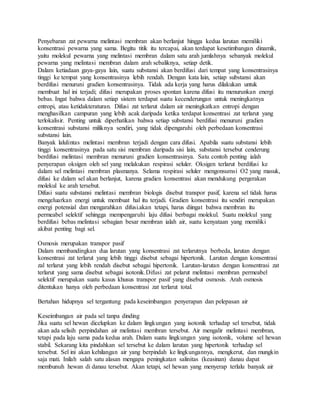 Penyebaran zat pewarna melintasi membran akan berlanjut hingga kedua larutan memiliki
konsentrasi pewarna yang sama. Begitu titik itu tercapai, akan terdapat kesetimbangan dinamik,
yaitu molekul pewarna yang melintasi membran dalam satu arah jumlahnya sebanyak molekul
pewarna yang melintasi membran dalam arah sebaliknya, setiap detik.
Dalam ketiadaan gaya-gaya lain, suatu substansi akan berdifusi dari tempat yang konsentrasinya
tinggi ke tempat yang konsentrasinya lebih rendah. Dengan kata lain, setiap substansi akan
berdifusi menuruni gradien konsentrasinya. Tidak ada kerja yang harus dilakukan untuk
membuat hal ini terjadi; difusi merupakan proses spontan karena difusi itu menurunkan energi
bebas. Ingat bahwa dalam setiap sistem terdapat suatu kecenderungan untuk meningkatnya
entropi, atau ketidakteraturan. Difusi zat terlarut dalam air meningkatkan entropi dengan
menghasilkan campuran yang lebih acak daripada ketika terdapat konsentrasi zat terlarut yang
terlokalisir. Penting untuk diperhatikan bahwa setiap substansi berdifusi menuruni gradien
konsentrasi substansi miliknya sendiri, yang tidak dipengaruhi oleh perbedaan konsentrasi
substansi lain.
Banyak lalulintas melintasi membran terjadi dengan cara difusi. Apabila suatu substansi lebih
tinggi konsentrasinya pada satu sisi membran daripada sisi lain, substansi tersebut cenderung
berdifusi melintasi membran menuruni gradien konsentrasinya. Satu contoh penting ialah
penyerapan oksigen oleh sel yang melakukan respirasi seluler. Oksigen terlarut berdifusi ke
dalam sel melintasi membran plasmanya. Selama respirasi seluler mengonsumsi O2 yang masuk,
difusi ke dalam sel akan berlanjut, karena gradien konsentrasi akan mendukung pergerakan
molekul ke arah tersebut.
Difusi suatu substansi melintasi membran biologis disebut transpor pasif, karena sel tidak harus
mengeluarkan energi untuk membuat hal itu terjadi. Gradien konsentrasi itu sendiri merupakan
energi potensial dan mengarahkan difusi.akan tetapi, harus diingat bahwa membran itu
permeabel selektif sehingga mempengaruhi laju difusi berbagai molekul. Suatu molekul yang
berdifusi bebas melintasi sebagian besar membran ialah air, suatu kenyataan yang memiliki
akibat penting bagi sel.
Osmosis merupakan transpor pasif
Dalam membandingkan dua larutan yang konsentrasi zat terlarutnya berbeda, larutan dengan
konsentrasi zat terlarut yang lebih tinggi disebut sebagai hipertonik. Larutan dengan konsentrasi
zal terlarut yang lebih rendah disebut sebagai hipertonik. Larutan-larutan dengan konsentrasi zat
terlarut yang sama disebut sebagai isotonik.Difusi zat pelarut melintasi membran permeabel
selektif merupakan suatu kasus khusus transpor pasif yang disebut osmosis. Arah osmosis
ditentukan hanya oleh perbedaan konsentrasi zat terlarut total.
Bertahan hidupnya sel tergantung pada keseimbangan penyerapan dan pelepasan air
Keseimbangan air pada sel tanpa dinding
Jika suatu sel hewan dicelupkan ke dalam lingkungan yang isotonik terhadap sel tersebut, tidak
akan ada selisih perpindahan air melintasi membran tersebut. Air mengalir melintasi membran,
tetapi pada laju sama pada kedua arah. Dalam suatu lingkungan yang isotonik, volume sel hewan
stabil. Sekarang kita pindahkan sel tersebut ke dalam larutan yang hipertonik terhadap sel
tersebut. Sel ini akan kehilangan air yang berpindah ke lingkungannya, mengkerut, dan mungkin
saja mati. Inilah salah satu alasan mengapa peningkatan salinitas (keasinan) danau dapat
membunuh hewan di danau tersebut. Akan tetapi, sel hewan yang menyerap terlalu banyak air
 