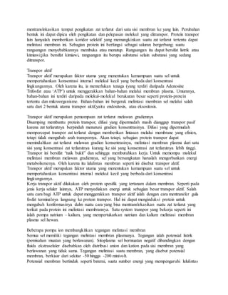mentranslokasikan tempat pengikatan zat terlarut dari satu sisi membran ke yang lain. Perubahan
bentuk ini dapat dipicu oleh pengikatan dan pelepasan molekul yang ditranspor. Protein transpor
lain hanyalah memberikan koridor selektif yang memungkinkan suatu zat terlarut tertentu dapat
melintasi membran ini. Sebagian protein ini berfungsi sebagai saluran bergerbang; suatu
rangsangan menyebabkannya membuka atau menutup. Rangsangan itu dapat bersifat listrik atau
kimiawi;jika bersifat kimiawi, rangsangan itu berupa substansi selain substansi yang sedang
ditranspor.
Transpor aktif
Transpor aktif merupakan faktor utama yang menentukan kemampuan suatu sel untuk
mempertahankan konsentrasi internal molekul kecil yang berbeda dari konsentrasi
lingkungannya. Oleh karena itu, ia memerlukan tenaga (yang terdiri daripada Adenosine
Trifosfat atau ‘ATP’) untuk menggerakkan bahan-bahan melalui membran plasma. Umumnya,
bahan-bahan ini terdiri daripada molekul-molekul berukuran besar seperti protein-protein
tertentu dan mikroorganisme. Bahan-bahan ini bergerak melintasi membran sel melalui salah
satu dari 2 bentuk utama transpor aktif,yaitu endositosis, atau eksositosis.
Transpor aktif merupakan pemompaan zat terlarut melawan gradiennya
Disamping membantu protein transpor, difusi yang dipermudah masih dianggap transpor pasif
karena zat terlarutnya berpindah menuruni gradien konsentrasinya. Difusi yang dipermudah
mempercepat transpor zat terlarut dengan memberikan lintasan melalui membrane yang efisien,
tetapi tidak mengubah arah transpornya. Akan tetapi, sebagian protein transpor dapat
memindahkan zat terlarut melawan gradien konsentrasinya, melintasi membran plasma dari satu
sisi yang konsentrasi zat terlarutnya kurang ke sisi yang konsentrasi zat terlarutnya lebih tinggi.
Transpor ini bersifat “naik bukit” dan sehingga membutuhkan kerja. Untuk memompa molekul
melintasi membran melawan gradiennya, sel yang bersangkutan haruslah mengorbankan energi
metabolismenya. Oleh karena itu lalulintas membran seperti ini disebut transpor aktif.
Transpor aktif merupakan faktor utama yang menentukan kemampuan suatu sel untuk
mempertahankan konsentrasi internal molekul kecil yang berbeda dari konsentrasi
lingkungannya.
Kerja transpor aktif dilakukan oleh protein spesifik yang tertanam dalam membran. Seperti pada
jenis kerja seluler lainnya, ATP menyediakan energi untuk sebagian besar transpor aktif. Salah
satu cara bagi ATP untuk dapat menggerakkan transpor aktif ialah dengan cara mentransfer gula
fosfat terminalnya langsung ke protein transpor. Hal ini dapat menginduksi protein untuk
mengubah konformasinya dalm suatu cara yang bisa mentranslokasikan suatu zat terlarut yang
terikat pada protein ini melintasi membrannya. Satu system transpor yang bekerja seperti ini
ialah pompa natrium – kalium, yang mempertukarkan natrium dan kalium melintasi membran
plasma sel hewan.
Beberapa pompa ion membangkitkan tegangan melintasi membran
Semua sel memiliki tegangan melintasi membran plasmanya. Tegangan ialah potensial listrik
(pemisahan muatan yang berlawanan). Sitoplasma sel bermuatan negatif dibandingkan dengan
fluida ekstraseluler disebabkan oleh distribusi anion dan kation pada sisi membran yang
berlawanan yang tidak sama. Tegangan melintasi suatu membran, yang disebut potensial
membran, berkisar dari sekitar -50 hingga -200 minivolt.
Potensial membran bertindak seperti baterai, suatu sumber energi yang mempengaruhi lalulintas
 