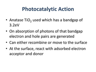 Photocatalytic Action
• Anatase TiO2 used which has a bandgap of
3.2eV
• On absorption of photons of that bandgap
electron and hole pairs are generated
• Can either recombine or move to the surface
• At the surface, react with adsorbed electron
acceptor and donor
 