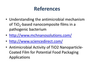 References
• Understanding the antimicrobial mechanism
of TiO2-based nanocomposite films in a
pathogenic bacterium
• http://www.mchnanosolutions.com/
• http://www.sciencedirect.com/
• Antimicrobial Activity of TiO2 Nanoparticle-
Coated Film for Potential Food Packaging
Applications
 