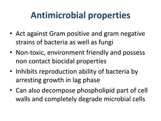 Antimicrobial properties
• Act against Gram positive and gram negative
strains of bacteria as well as fungi
• Non-toxic, environment friendly and possess
non contact biocidal properties
• Inhibits reproduction ability of bacteria by
arresting growth in lag phase
• Can also decompose phospholipid part of cell
walls and completely degrade microbial cells
 