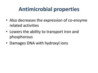 Antimicrobial properties
• Also decreases the expression of co-enzyme
related activities
• Lowers the ability to transport iron and
phosphorous
• Damages DNA with hydroxyl ions
 