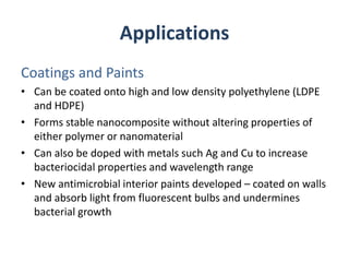 Applications
Coatings and Paints
• Can be coated onto high and low density polyethylene (LDPE
and HDPE)
• Forms stable nanocomposite without altering properties of
either polymer or nanomaterial
• Can also be doped with metals such Ag and Cu to increase
bacteriocidal properties and wavelength range
• New antimicrobial interior paints developed – coated on walls
and absorb light from fluorescent bulbs and undermines
bacterial growth
 