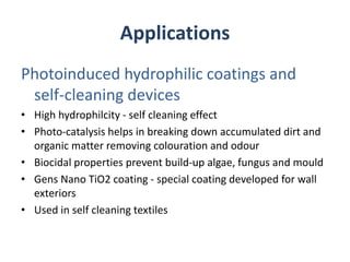 Applications
Photoinduced hydrophilic coatings and
self-cleaning devices
• High hydrophilcity - self cleaning effect
• Photo-catalysis helps in breaking down accumulated dirt and
organic matter removing colouration and odour
• Biocidal properties prevent build-up algae, fungus and mould
• Gens Nano TiO2 coating - special coating developed for wall
exteriors
• Used in self cleaning textiles
 