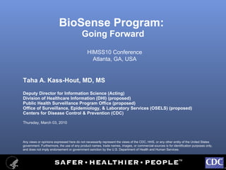 BioSense Program:  Going Forward ,[object Object],[object Object],[object Object],[object Object],[object Object],[object Object],[object Object],HIMSS10 Conference Atlanta, GA, USA Any views or opinions expressed here do not necessarily represent the views of the CDC, HHS, or any other entity of the United States government. Furthermore, the use of any product names, trade names, images, or commercial sources is for identification purposes only, and does not imply endorsement or government sanction by the U.S. Department of Health and Human Services.  