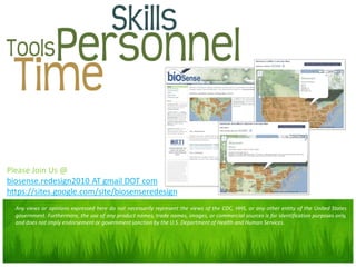 Please Join Us @
biosense.redesign2010 AT gmail DOT com
https://sites.google.com/site/biosenseredesign
  Any views or opinions expressed here do not necessarily represent the views of the CDC, HHS, or any other entity of the United States
  government. Furthermore, the use of any product names, trade names, images, or commercial sources is for identification purposes only,
  and does not imply endorsement or government sanction by the U.S. Department of Health and Human Services.
 