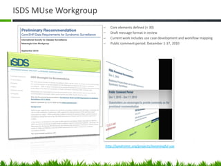 ISDS MUse Workgroup
                      –   Core elements defined (< 30)
                      –   Draft message format in review
                      –   Current work includes use case development and workflow mapping
                      –   Public comment period: December 1-17, 2010




                      http://syndromic.org/projects/meaningful-use
 