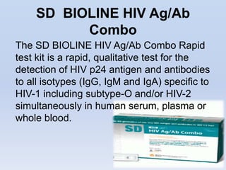 SD BIOLINE HIV Ag/Ab
          Combo
The SD BIOLINE HIV Ag/Ab Combo Rapid
test kit is a rapid, qualitative test for the
detection of HIV p24 antigen and antibodies
to all isotypes (IgG, IgM and IgA) specific to
HIV-1 including subtype-O and/or HIV-2
simultaneously in human serum, plasma or
whole blood.
 