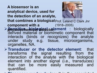 A biosensor is an
 analytical device, used for
 the detection of an analyte,
 that combines a biological Prof. Leland C Clark Jnr
 component with a            (1918–2005)
physicochemical detector.
 Sensitive biological element : biologically
  derived material or biomimetic component that
  interacts (binds or recognizes) the analyte
  under study e.g. tissue, microorganisms,
  organelles, NA.
 Transducer or the detector element: that
  transforms the signal resulting from the
  interaction of the analyte with the biological
  element into another signal (i.e., transduces)
  that can be more easily measured and
  quantified.
 